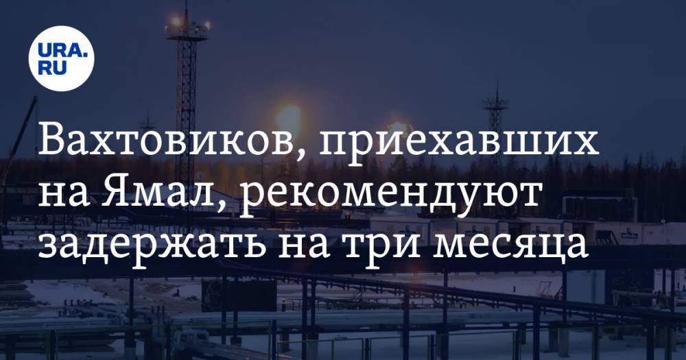 Вахтовиков, приехавших на Ямал, рекомендуют задержать на три месяца - ura.news - Россия