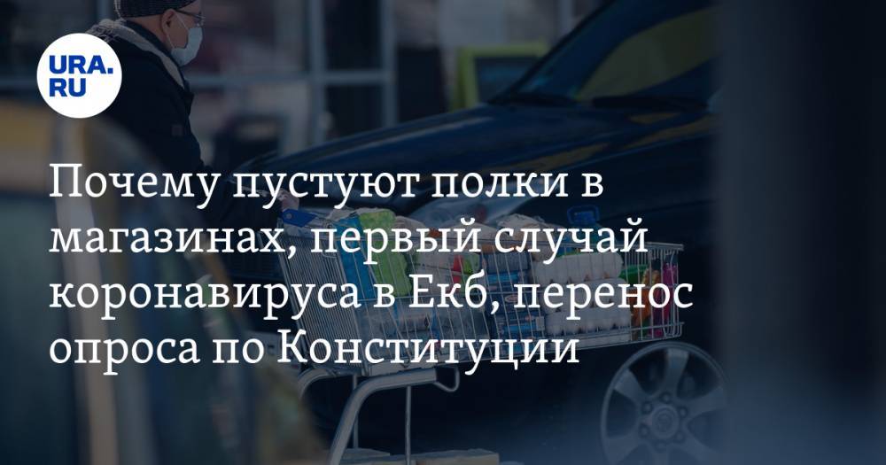 Почему пустуют полки в магазинах, первый случай коронавируса в Екатеринбурге, голосование по Конституции могут перенести. Главное за день — в подборке URA.RU - ura.news - Россия - Екатеринбург - Игил - Нижневартовск