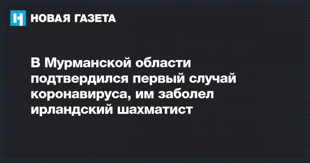 В Мурманской области подтвердился первый случай коронавируса, им заболел ирландский шахматист - novayagazeta.ru - Мурманск - Ирландия - Мурманская обл.