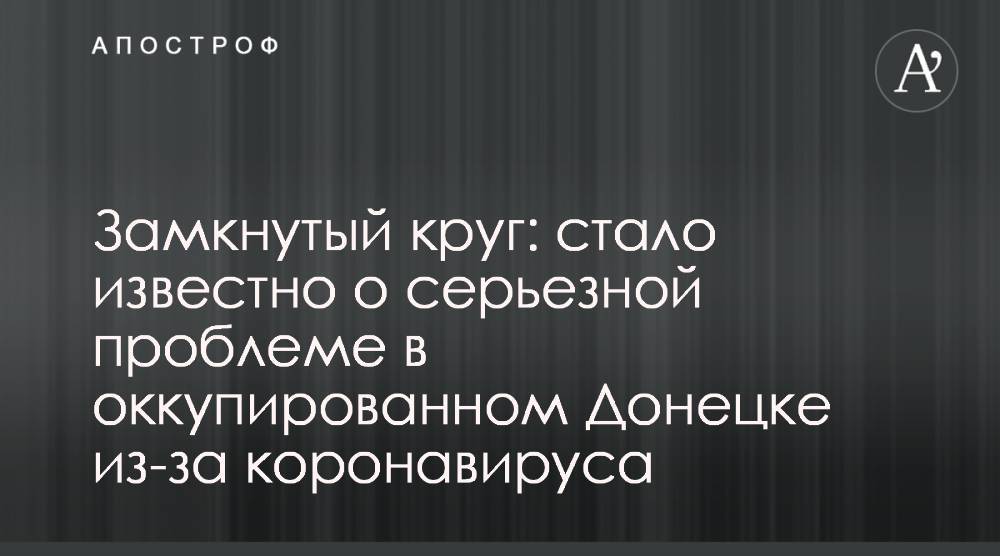 Замкнутый круг: стало известно о серьезной проблеме в оккупированном Донецке из-за коронавируса - apostrophe.ua - Россия - Днр - Донецк