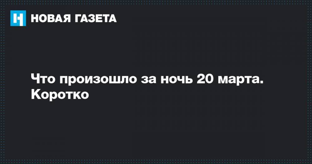 Что произошло за ночь 20 марта. Коротко - novayagazeta.ru - Новосибирск