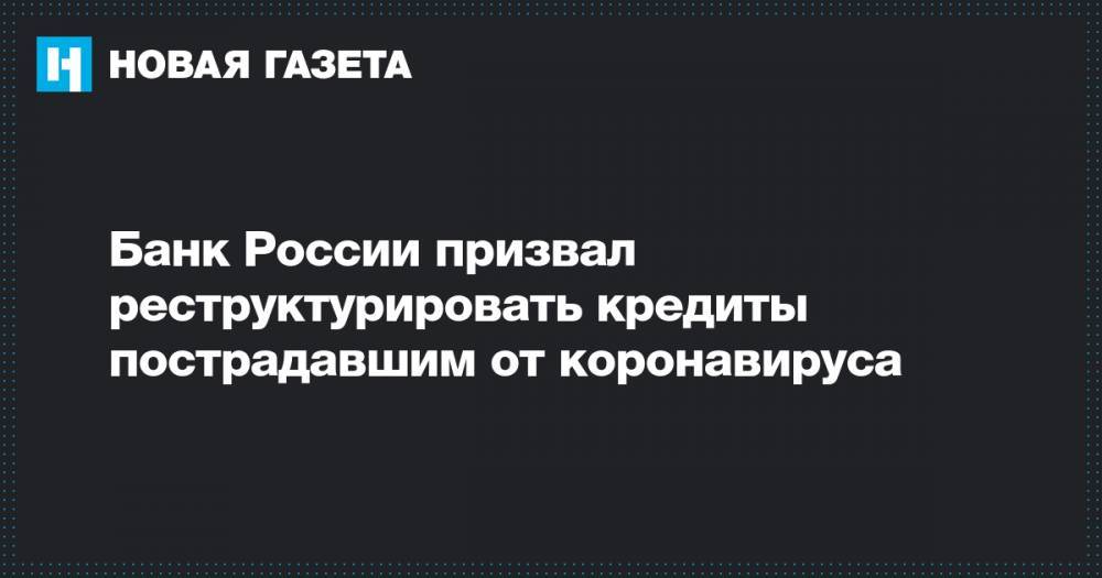 Банк России призвал реструктурировать кредиты пострадавшим от коронавируса - novayagazeta.ru - Россия
