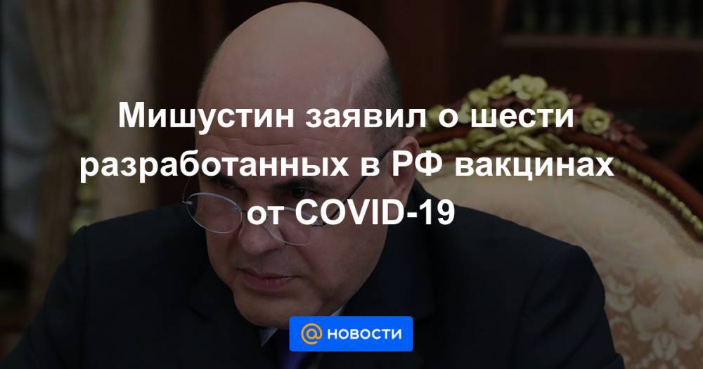 Мишустин заявил о шести разработанных в РФ вакцинах от COVID-19 - news.mail.ru - Россия