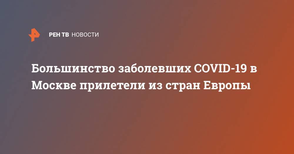 Большинство заболевших COVID-19 в Москве прилетели из стран Европы - ren.tv - Москва