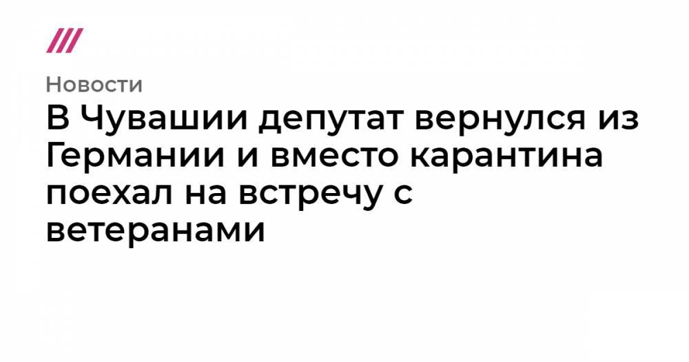 В Чувашии депутат вернулcя из Германии и вместо карантина поехал на встречу с ветеранами - tvrain.ru - Германия - республика Чувашия - Чебоксары