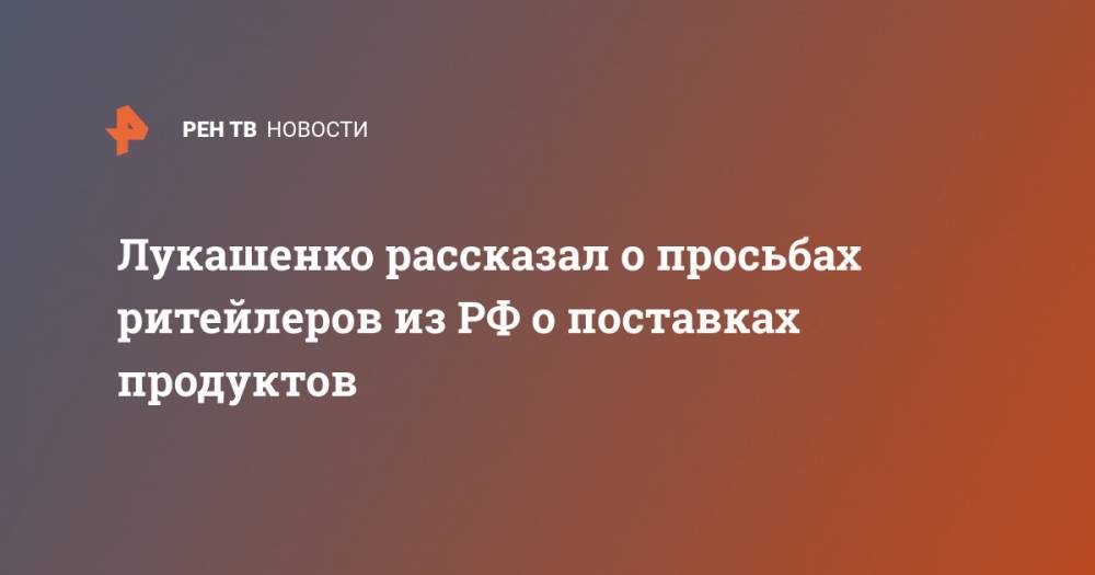 Александр Лукашенко - Лукашенко рассказал о просьбах ритейлеров из РФ о поставках продуктов - ren.tv - Россия - Белоруссия