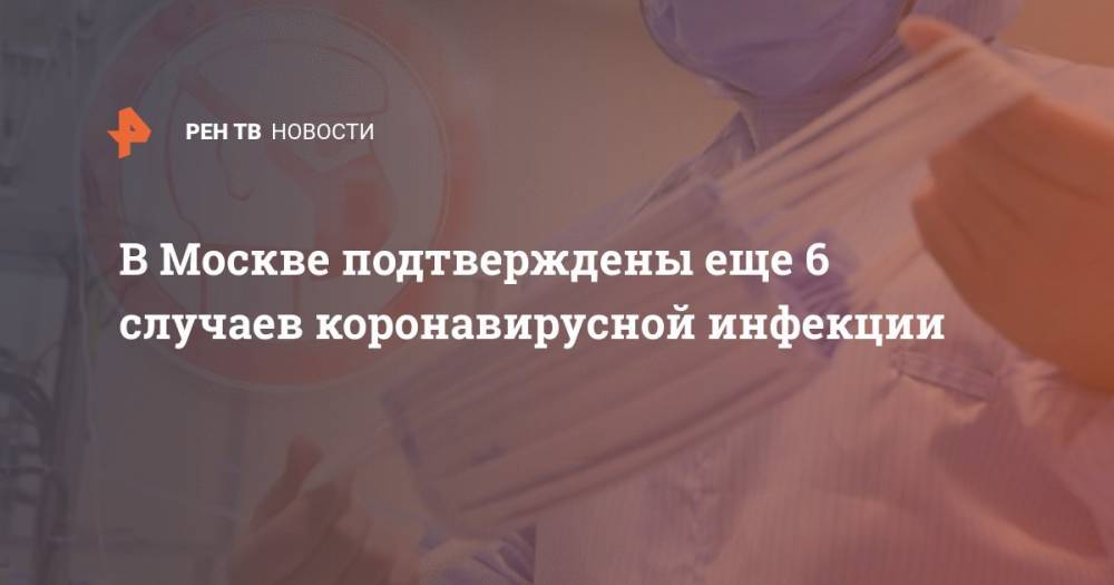 В Москве подтверждены еще 6 случаев коронавирусной инфекции - ren.tv - Москва