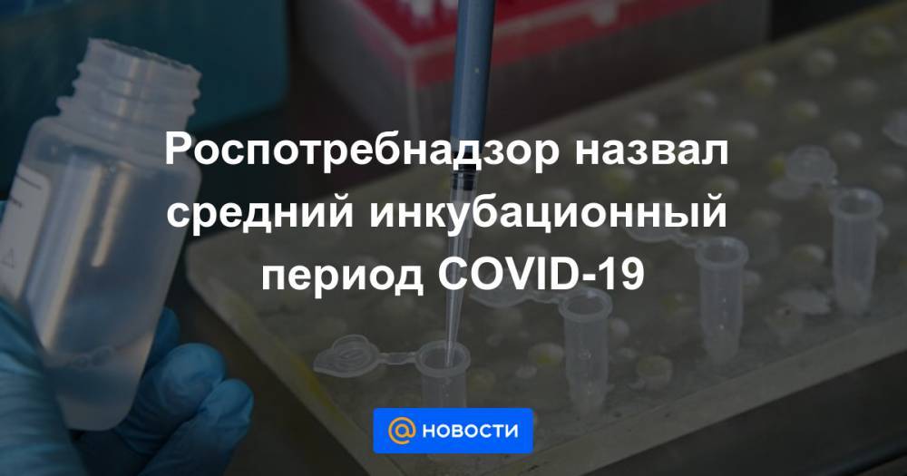 Роспотребнадзор назвал средний инкубационный период COVID-19 - news.mail.ru