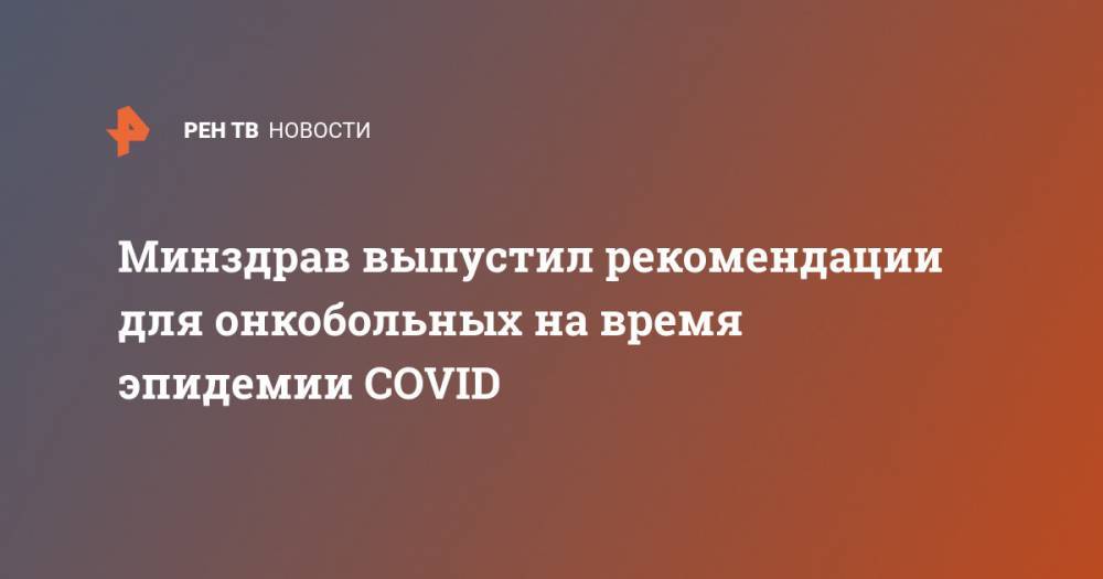 Минздрав выпустил рекомендации для онкобольных на время эпидемии COVID - ren.tv - Россия