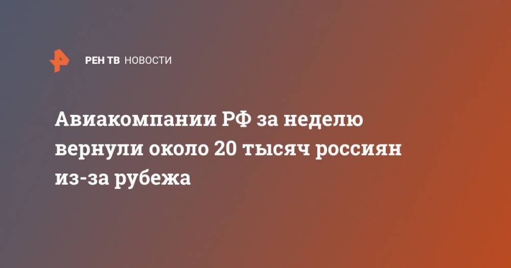 Евгений Дитрих - Авиакомпании РФ за неделю вернули около 20 тысяч россиян из-за рубежа - ren.tv - Россия
