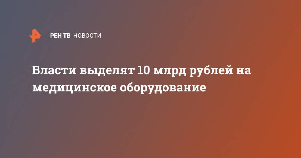 Власти выделят 10 млрд рублей на медицинское оборудование - ren.tv - Россия