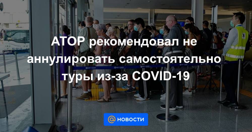 АТОР рекомендовал не аннулировать самостоятельно туры из-за COVID-19 - news.mail.ru - Россия