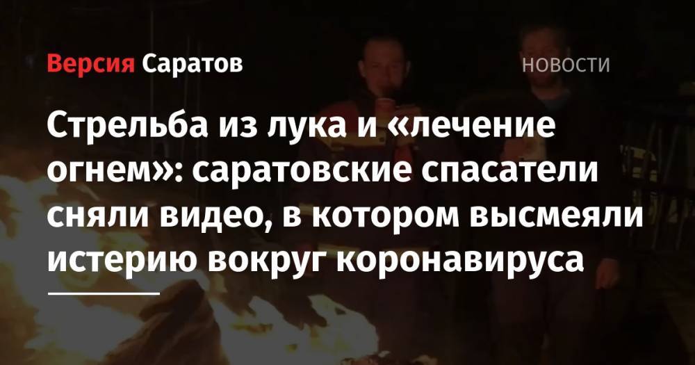 Стрельба из лука и «лечение огнем»: саратовские спасатели сняли видео, в котором высмеяли истерию вокруг коронавируса - nversia.ru - Саратов