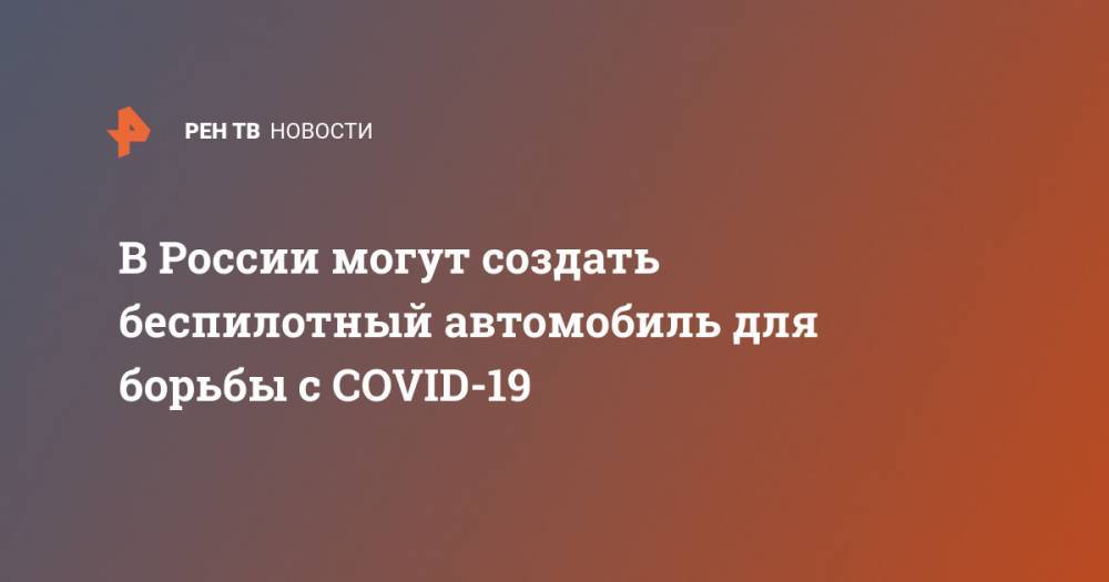 Ярослав Федосеев - В России могут создать беспилотный автомобиль для борьбы с COVID-19 - ren.tv - Россия