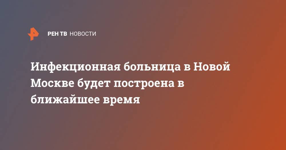 Сергей Собянин - Инфекционная больница в Новой Москве будет построена в ближайшее время - ren.tv - Москва
