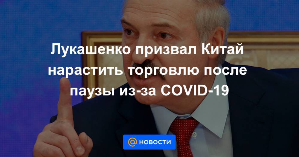 Лукашенко призвал Китай нарастить торговлю после паузы из-за COVID-19 - news.mail.ru - Белоруссия - Китай