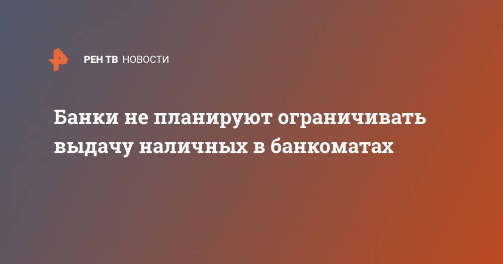 Банки не планируют ограничивать выдачу наличных в банкоматах - ren.tv - Россия