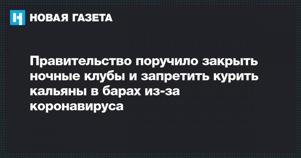 Правительство поручило закрыть ночные клубы и запретить курить кальяны в барах из-за коронавируса - novayagazeta.ru