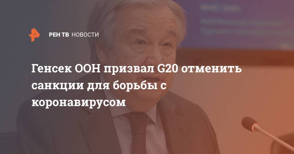 Антониу Гутерриш - Генсек ООН призвал G20 отменить санкции для борьбы с коронавирусом - ren.tv - Россия