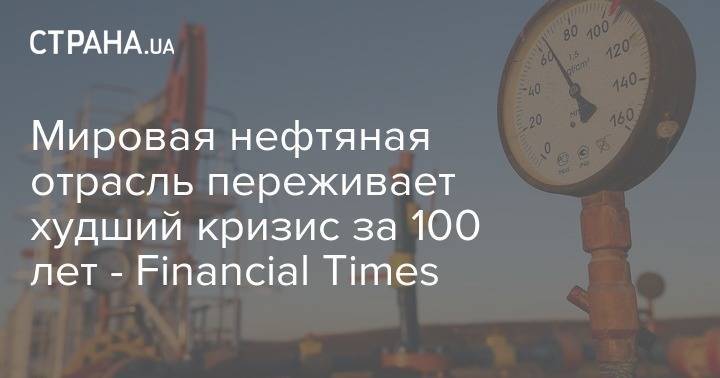 Мировая нефтяная отрасль переживает худший кризис за 100 лет - Financial Times - strana.ua