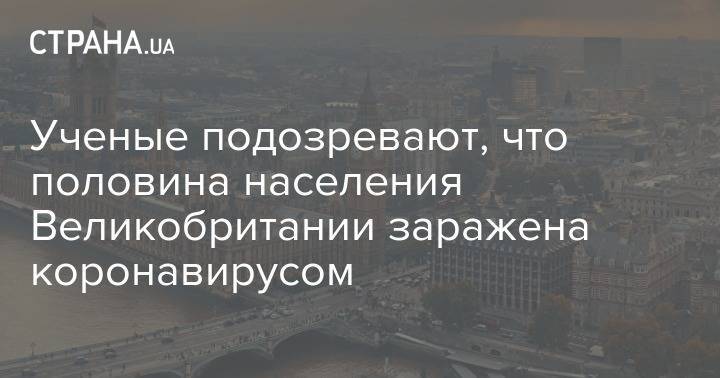Ученые подозревают, что половина населения Великобритании заражена коронавирусом - strana.ua - Англия