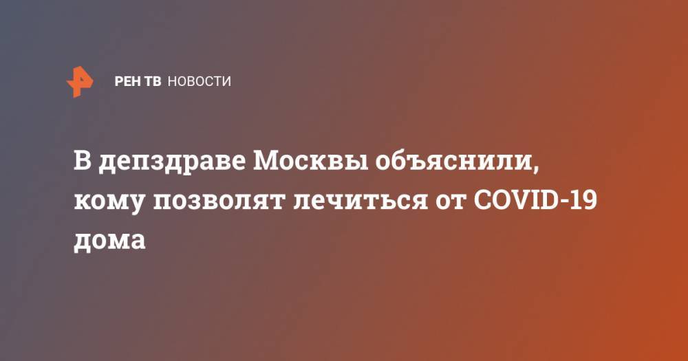 В депздраве Москвы объяснили, кому позволят лечиться от COVID-19 дома - ren.tv - Москва