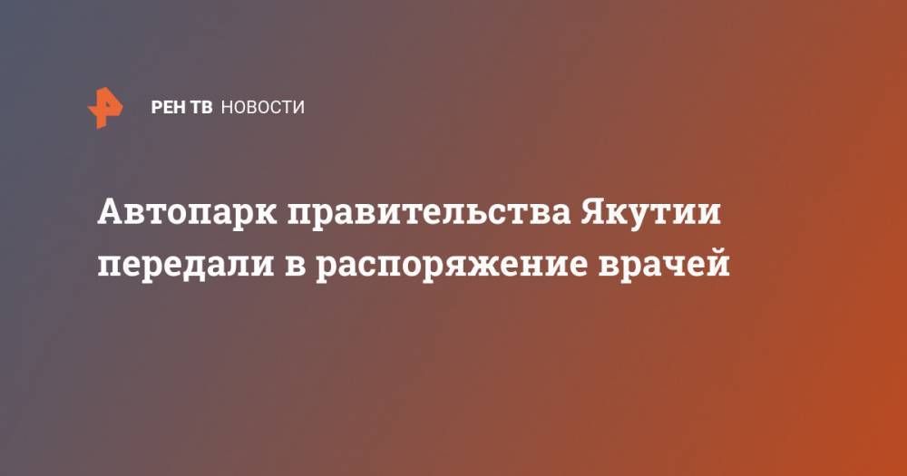 Айсен Николаев - Автопарк правительства Якутии передали в распоряжение врачей - ren.tv - республика Саха - Якутск