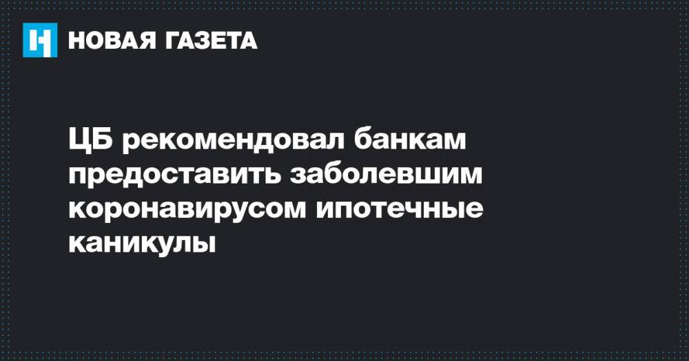 ЦБ рекомендовал банкам предоставить заболевшим коронавирусом ипотечные каникулы - novayagazeta.ru