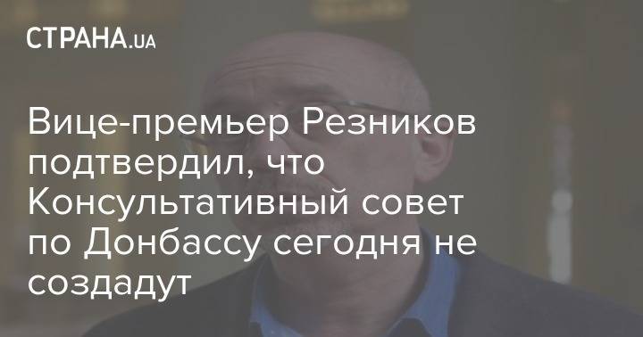 Алексей Резников - Вице-премьер Резников подтвердил, что Консультативный совет по Донбассу сегодня не создадут - strana.ua - Минск - Киев