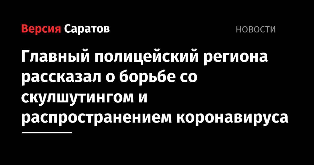 Главный полицейский региона рассказал о борьбе со скулшутингом и распространением коронавируса - nversia.ru - Саратов