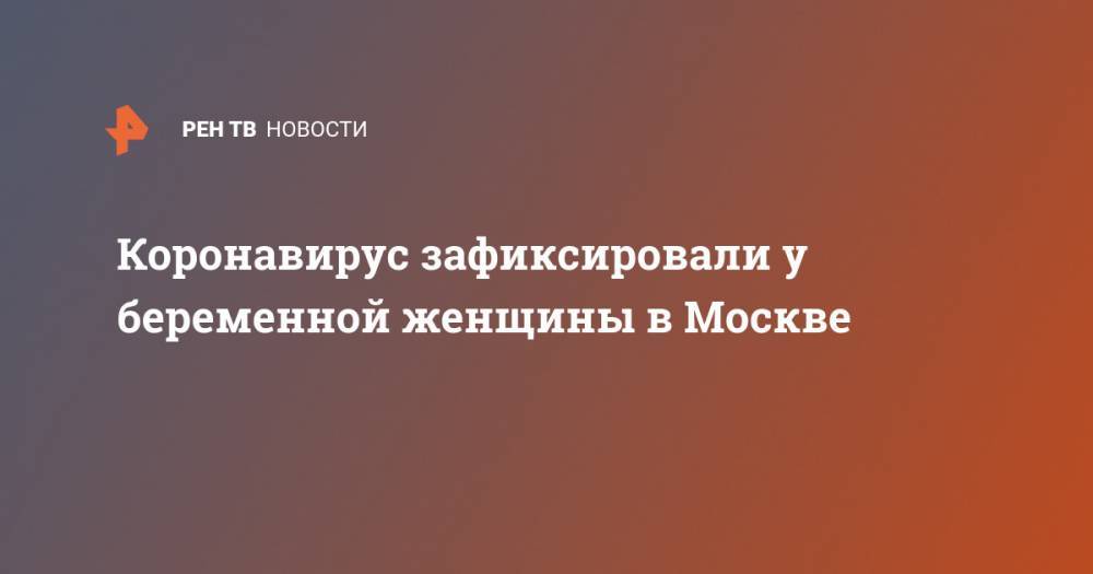 Коронавирус зафиксировали у беременной женщины в Москве - ren.tv - Москва