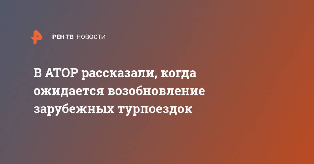 Майя Ломидзе - В АТОР рассказали, когда ожидается возобновление зарубежных турпоездок - ren.tv - Россия