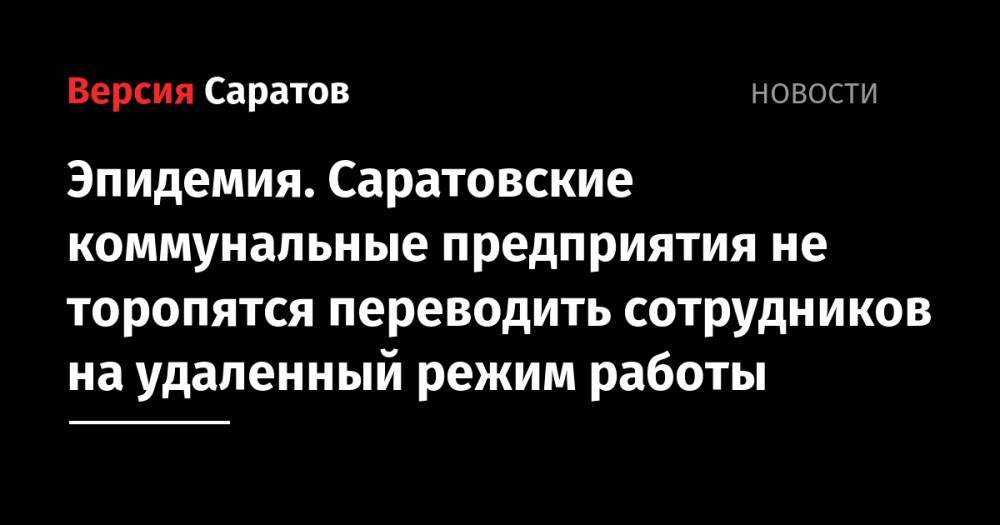 Эпидемия. Саратовские коммунальные предприятия не торопятся переводить сотрудников на удаленный режим работы - nversia.ru - Волгоград