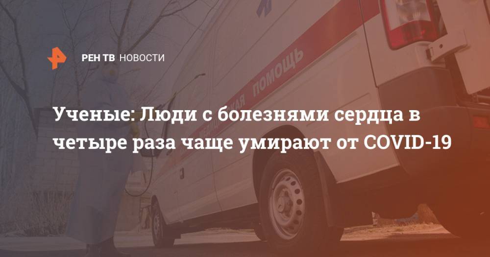 Ученые: Люди с болезнями сердца в четыре раза чаще умирают от COVID-19 - ren.tv - Ухань