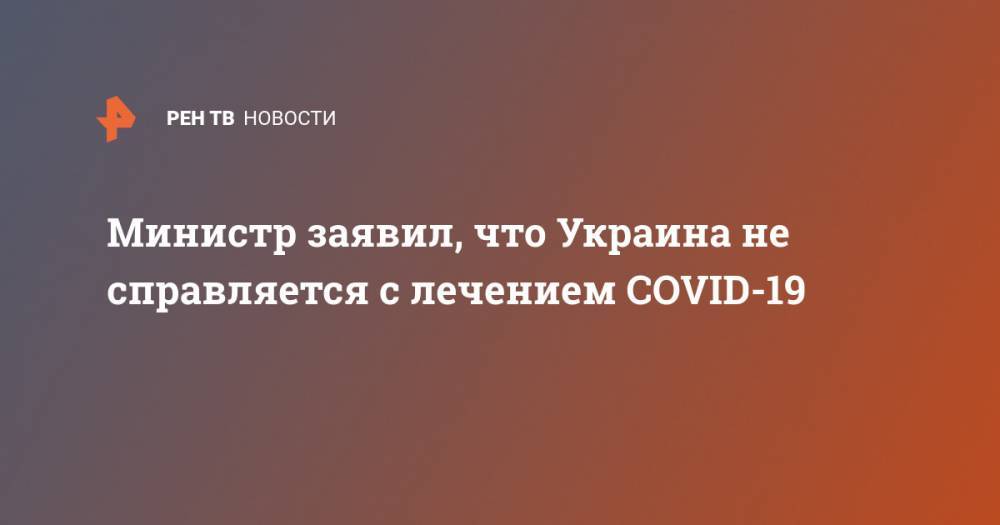 Илья Емец - Министр заявил, что Украина не справляется с лечением COVID-19 - ren.tv - Украина