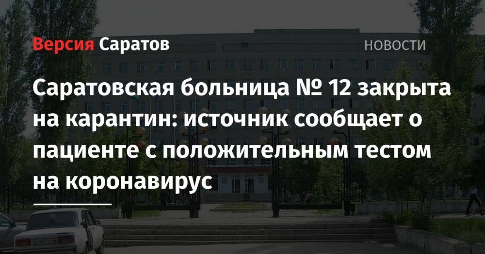 Саратовская больница № 12 закрыта на карантин: источник сообщает о пациенте с положительным тестом на коронавирус - nversia.ru - Саратов
