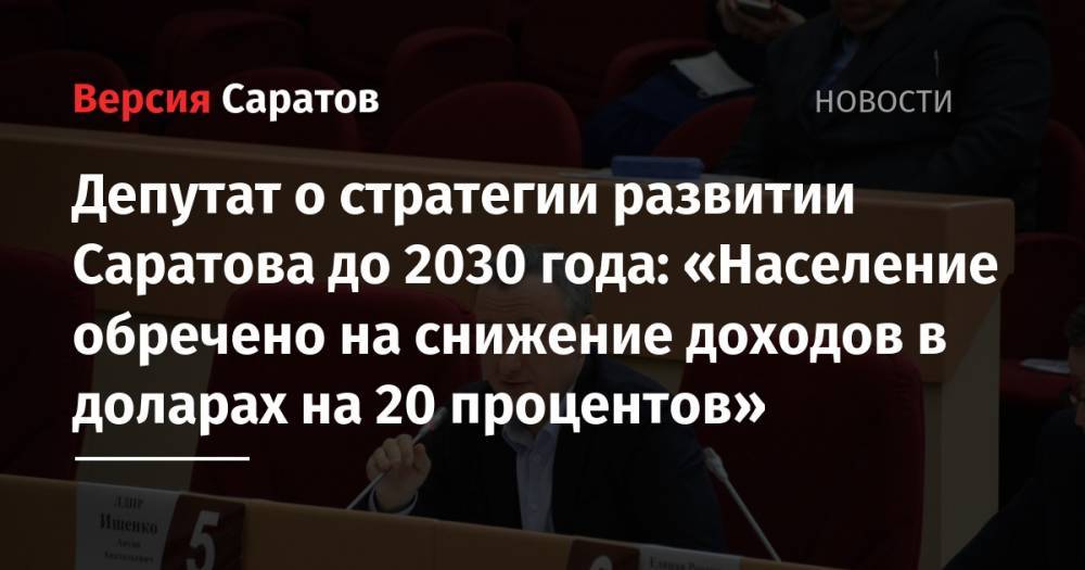 Депутат о стратегии развитии Саратова до 2030 года: «Население обречено на снижение доходов в доларах на 20 процентов» - nversia.ru - Саратов