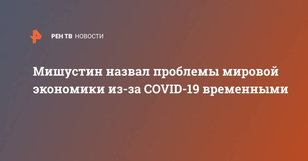 Михаил Мишустин - Мишустин назвал проблемы мировой экономики из-за COVID-19 временными - ren.tv - Россия - Китай