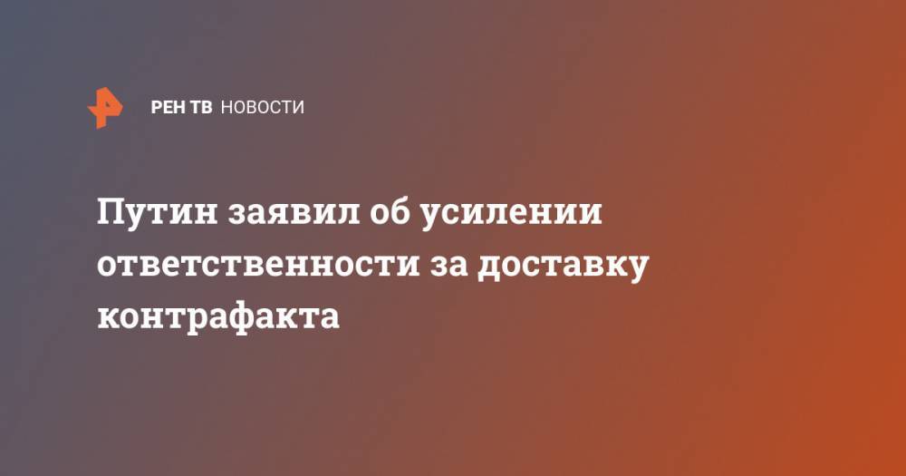 Владимир Путин - Путин заявил об усилении ответственности за доставку контрафакта - ren.tv - Россия