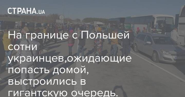 На границе с Польшей сотни украинцев,ожидающие попасть домой, выстроились в гигантскую очередь. Видео - strana.ua - Украина - Польша