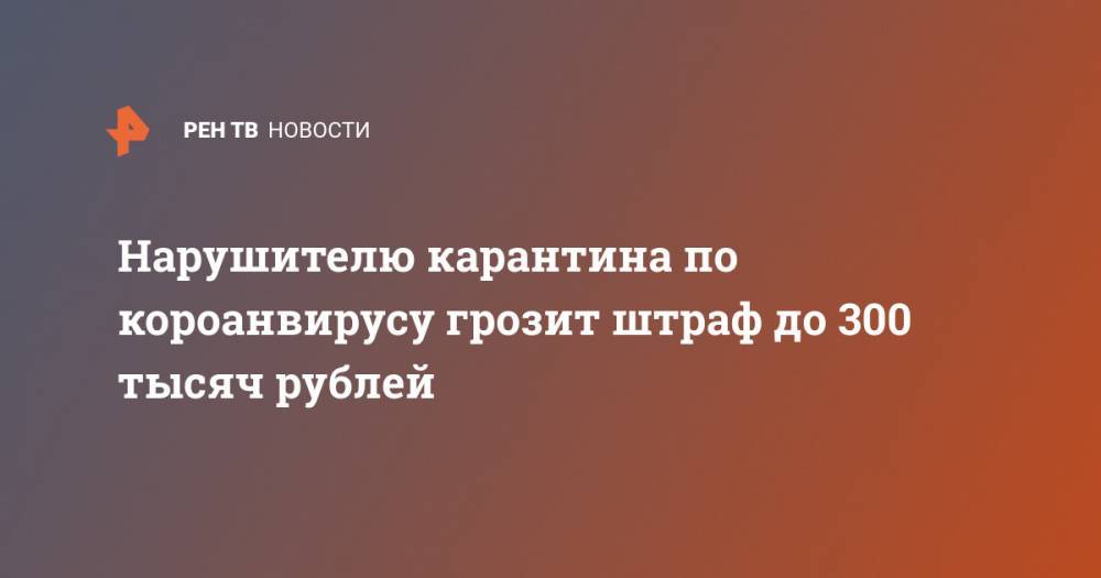 Нарушителю карантина по короанвирусу грозит штраф до 300 тысяч рублей - ren.tv