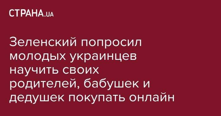 Владимир Зеленский - Зеленский попросил молодых украинцев научить своих родителей, бабушек и дедушек покупать онлайн - strana.ua - Украина