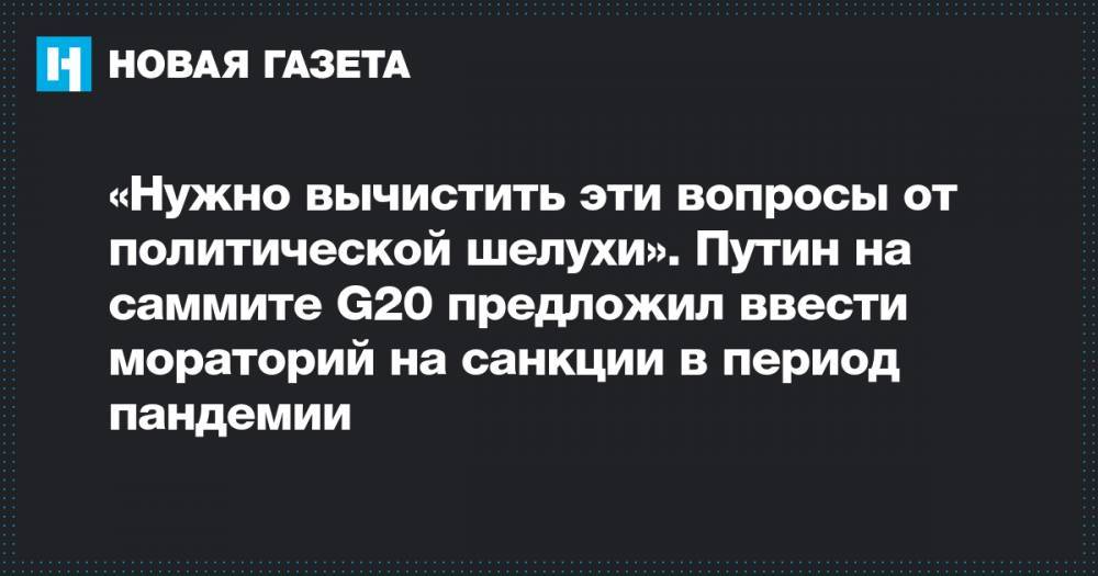 Владимир Путин - «Нужно вычистить эти вопросы от политической шелухи». Путин на саммите G20 предложил ввести мораторий на санкции в период пандемии - novayagazeta.ru