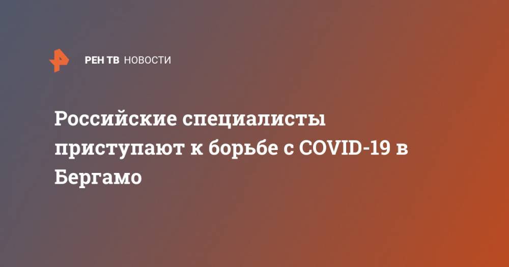 Российские специалисты приступают к борьбе с COVID-19 в Бергамо - ren.tv - Россия