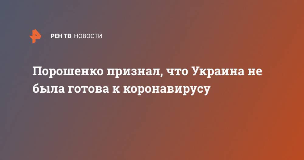 Петр Порошенко - Порошенко признал, что Украина не была готова к коронавирусу - ren.tv - Украина