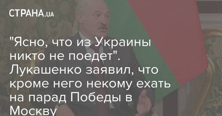Александр Лукашенко - "Ясно, что из Украины никто не поедет". Лукашенко заявил, что кроме него некому ехать на парад Победы в Москву - strana.ua - Россия - Москва - Украина - Белоруссия