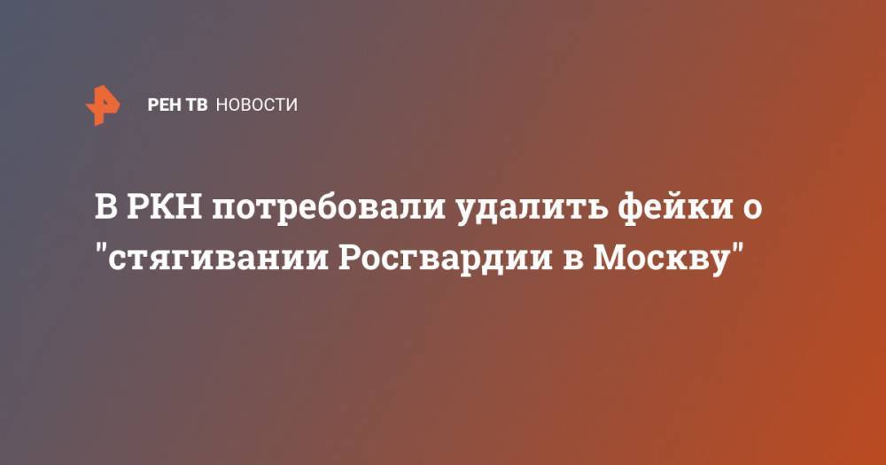В РКН потребовали удалить фейки о "стягивании Росгвардии в Москву" - ren.tv - Россия - Москва