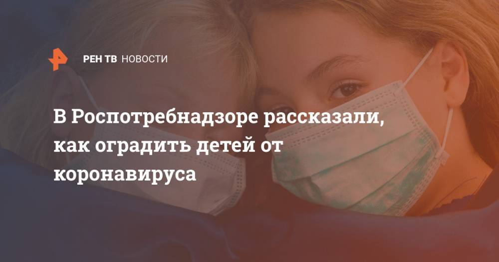 В Роспотребнадзоре рассказали, как оградить детей от коронавируса - ren.tv