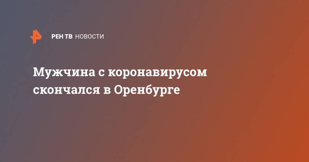 Мужчина с коронавирусом скончался в Оренбурге - ren.tv - Китай - Ухань - Оренбург