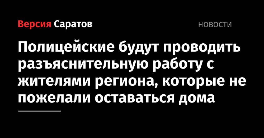 Полицейские будут проводить разъяснительную работу с жителями региона, которые не пожелали оставаться дома - nversia.ru - Саратовская обл.